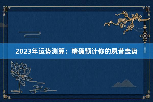 2023年运势测算：精确预计你的夙昔走势